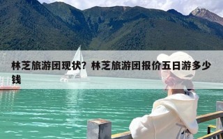 林芝旅游团现状？林芝旅游团报价五日游多少钱