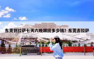 东莞到拉萨七天六晚跟团多少钱？东莞去拉萨