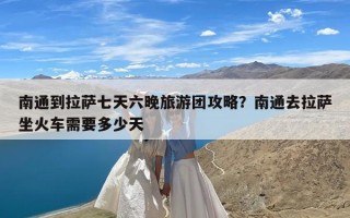 南通到拉萨七天六晚旅游团攻略？南通去拉萨坐火车需要多少天