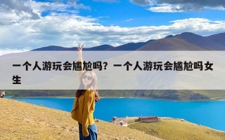 一个人游玩会尴尬吗？一个人游玩会尴尬吗女生