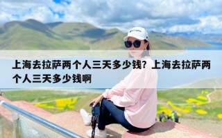 上海去拉萨两个人三天多少钱？上海去拉萨两个人三天多少钱啊