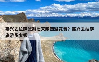 嘉兴去拉萨旅游七天跟团游花费？嘉兴去拉萨旅游多少钱