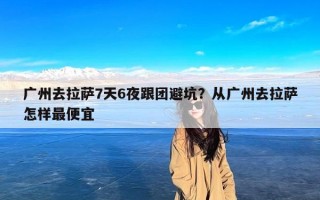 广州去拉萨7天6夜跟团避坑？从广州去拉萨怎样最便宜