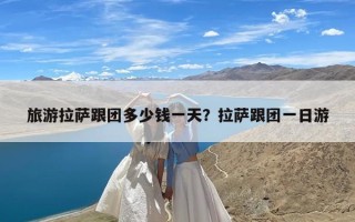 旅游拉萨跟团多少钱一天？拉萨跟团一日游