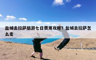 盐城去拉萨旅游七日费用攻略？盐城去拉萨怎么走