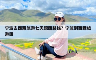 宁波去西藏旅游七天跟团路线？宁波到西藏旅游团