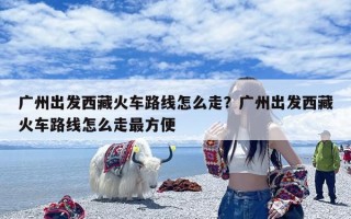 广州出发西藏火车路线怎么走？广州出发西藏火车路线怎么走最方便