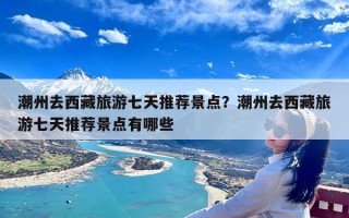 潮州去西藏旅游七天推荐景点？潮州去西藏旅游七天推荐景点有哪些