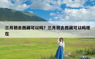 三月初去西藏可以吗？三月初去西藏可以吗现在