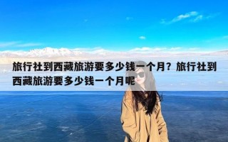 旅行社到西藏旅游要多少钱一个月？旅行社到西藏旅游要多少钱一个月呢