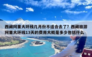 西藏阿里大环线几月份不适合去了？西藏旅游阿里大环线13天的费用大概是多少包括什么