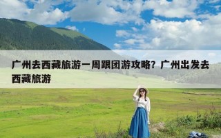 广州去西藏旅游一周跟团游攻略？广州出发去西藏旅游