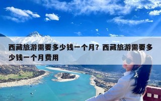 西藏旅游需要多少钱一个月？西藏旅游需要多少钱一个月费用