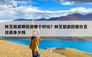 林芝旅游跟团游哪个好玩？林芝旅游团报价五日游多少钱