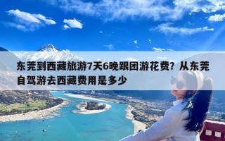 东莞到西藏旅游7天6晚跟团游花费？从东莞自驾游去西藏费用是多少