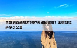 余姚到西藏旅游6晚7天跟团避坑？余姚到拉萨多少公里