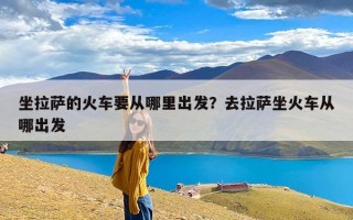 坐拉萨的火车要从哪里出发？去拉萨坐火车从哪出发