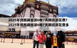 2025年到西藏旅游6晚7天跟团游花费？2025年到西藏旅游6晚7天跟团游花费多少钱