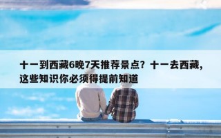十一到西藏6晚7天推荐景点？十一去西藏,这些知识你必须得提前知道