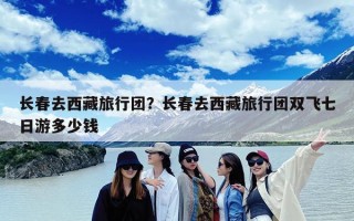 长春去西藏旅行团？长春去西藏旅行团双飞七日游多少钱