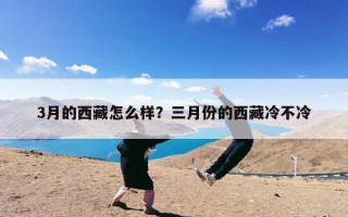 3月的西藏怎么样？三月份的西藏冷不冷