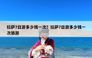 拉萨7日游多少钱一次？拉萨7日游多少钱一次旅游