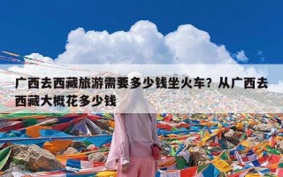广西去西藏旅游需要多少钱坐火车？从广西去西藏大概花多少钱
