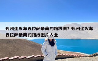 郑州坐火车去拉萨最美的路线图？郑州坐火车去拉萨最美的路线图片大全