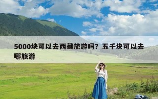 5000块可以去西藏旅游吗？五千块可以去哪旅游