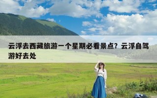 云浮去西藏旅游一个星期必看景点？云浮自驾游好去处