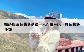 拉萨旅游花费多少钱一天？拉萨玩一周花费多少钱