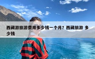 西藏游旅游费用多少钱一个月？西藏旅游 多少钱