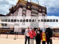 10月去西藏七日必看景点？十月西藏旅游自驾游