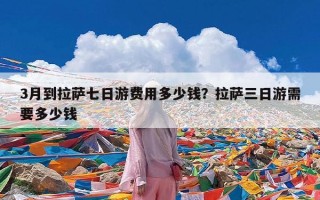 3月到拉萨七日游费用多少钱？拉萨三日游需要多少钱