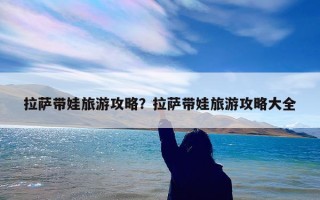 拉萨带娃旅游攻略？拉萨带娃旅游攻略大全