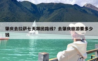 肇庆去拉萨七天跟团路线？去肇庆旅游要多少钱