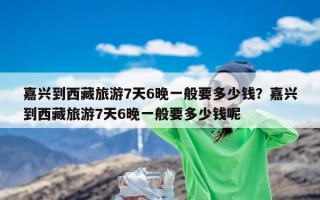 嘉兴到西藏旅游7天6晚一般要多少钱？嘉兴到西藏旅游7天6晚一般要多少钱呢