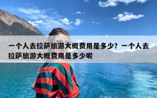 一个人去拉萨旅游大概费用是多少？一个人去拉萨旅游大概费用是多少呢