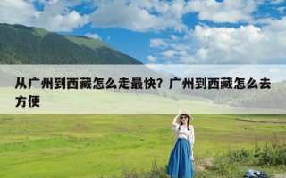从广州到西藏怎么走最快？广州到西藏怎么去方便