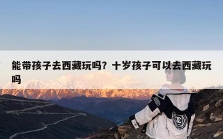 能带孩子去西藏玩吗？十岁孩子可以去西藏玩吗