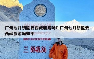 广州七月初能去西藏旅游吗？广州七月初能去西藏旅游吗知乎