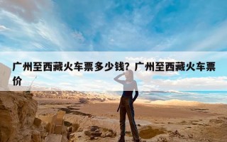 广州至西藏火车票多少钱？广州至西藏火车票价