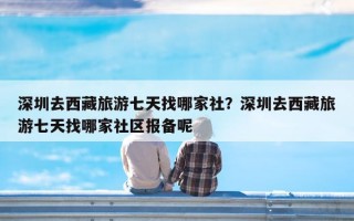 深圳去西藏旅游七天找哪家社？深圳去西藏旅游七天找哪家社区报备呢
