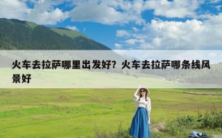 火车去拉萨哪里出发好？火车去拉萨哪条线风景好
