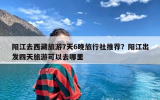 阳江去西藏旅游7天6晚旅行社推荐？阳江出发四天旅游可以去哪里