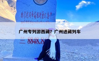 广州专列游西藏？广州进藏列车