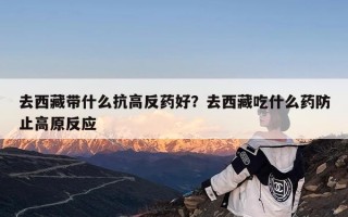 去西藏带什么抗高反药好？去西藏吃什么药防止高原反应