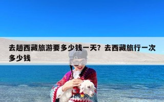 去趟西藏旅游要多少钱一天？去西藏旅行一次多少钱