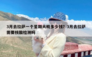 3月去拉萨一个星期大概多少钱？3月去拉萨需要核酸检测吗