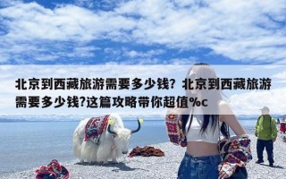 北京到西藏旅游需要多少钱？北京到西藏旅游需要多少钱?这篇攻略带你超值%c